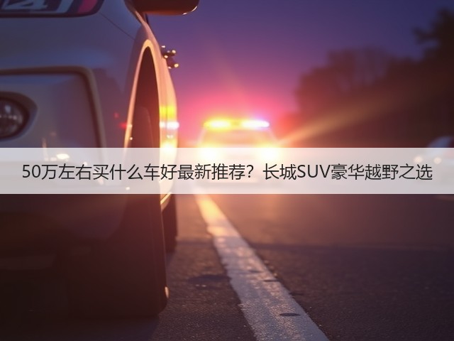 50万左右买什么车好最新推荐？长城SUV豪华越野之选(图1)