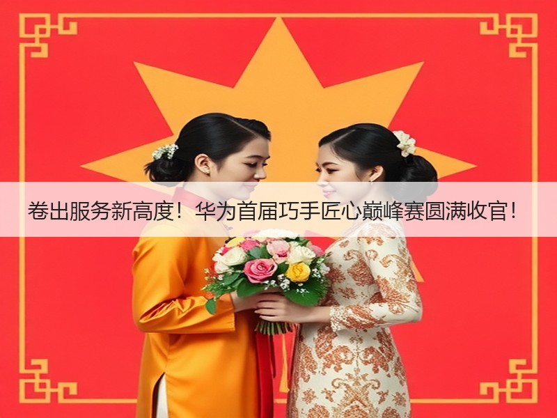卷出服务新高度！华为首届巧手匠心巅峰赛圆满收官！