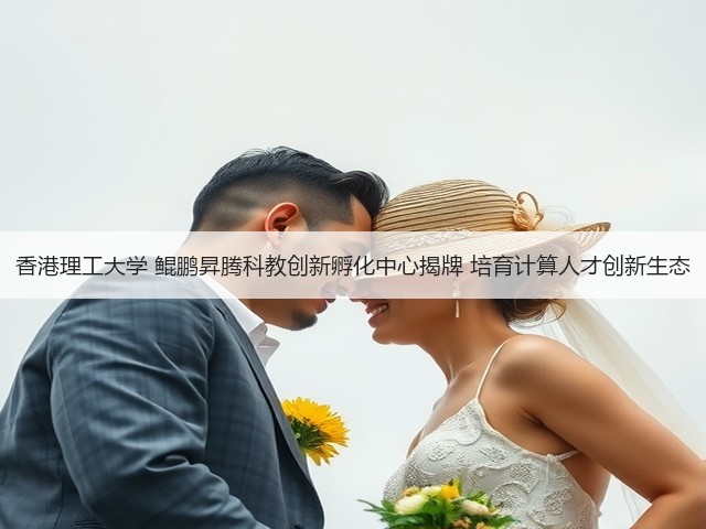 香港理工大学 鲲鹏昇腾科教创新孵化中心揭牌 培育计算人才创新生态(图3)