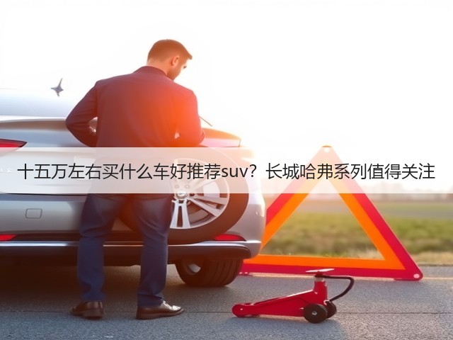 十五万左右买什么车好推荐suv?长城哈弗系列值得关注(图1) 十五万左右买什么车好推荐suv?长城哈弗系列值得关注(图1)