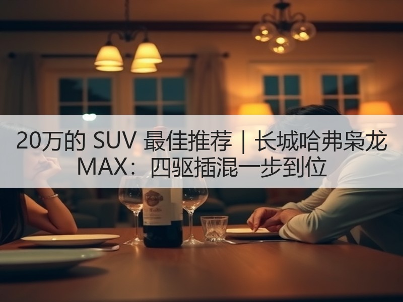 20万的 SUV 最佳推荐｜长城哈弗枭龙 MAX：四驱插混一