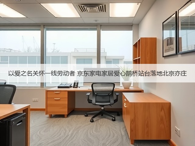 以爱之名关怀一线劳动者 京东家电家居爱心鹊桥站台落地北京亦庄(图1) 以爱之名关怀一线劳动者 京东家电家居爱心鹊桥站台落地北京亦庄(图1)