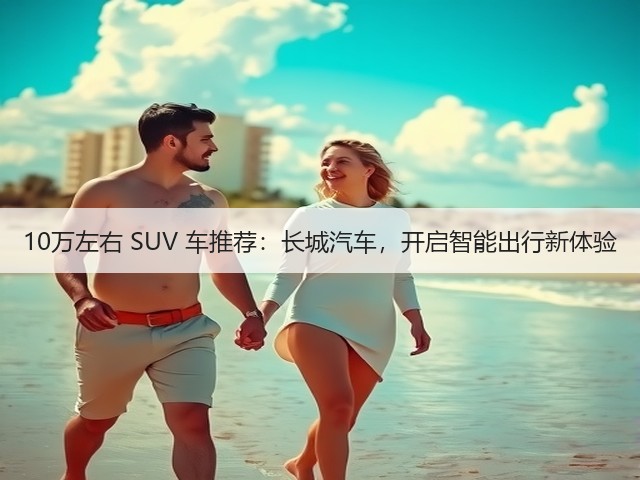 10万左右 SUV 车推荐:长城汽车,开启智能出行新体验(图1) 10万左右 SUV 车推荐:长城汽车,开启智能出行新体验(图1)