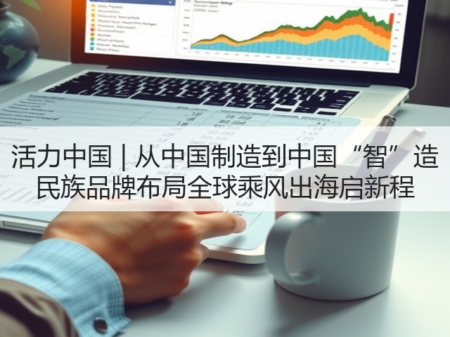 活力中国 | 从中国制造到中国“智”造 民族品牌布局全球乘风出海启新程(图1)