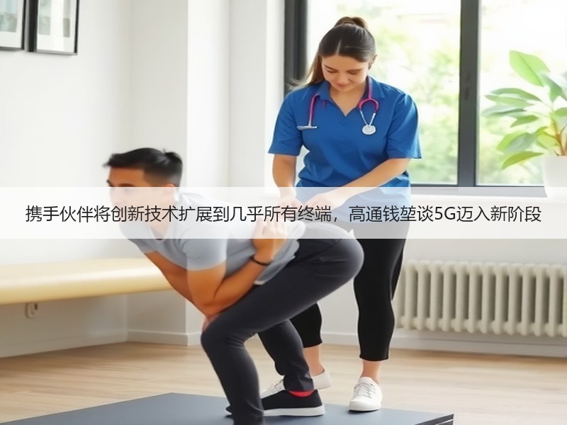 携手伙伴将创新技术扩展到几乎所有终端，高通钱堃谈5G迈入新阶
