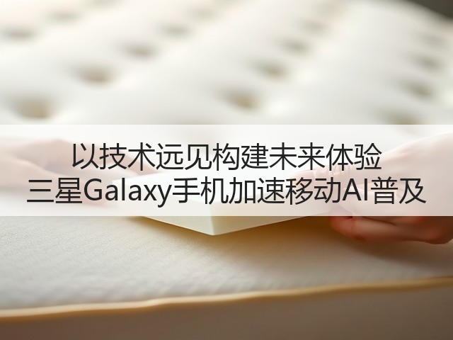 以技术远见构建未来体验 三星Galaxy手机加速移动AI普及(图1) 以技术远见构建未来体验 三星Galaxy手机加速移动AI普及(图1)