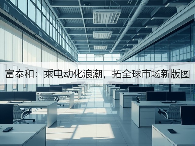 富泰和:乘电动化浪潮,拓全球市场新版图(图2) 富泰和:乘电动化浪潮,拓全球市场新版图(图2)