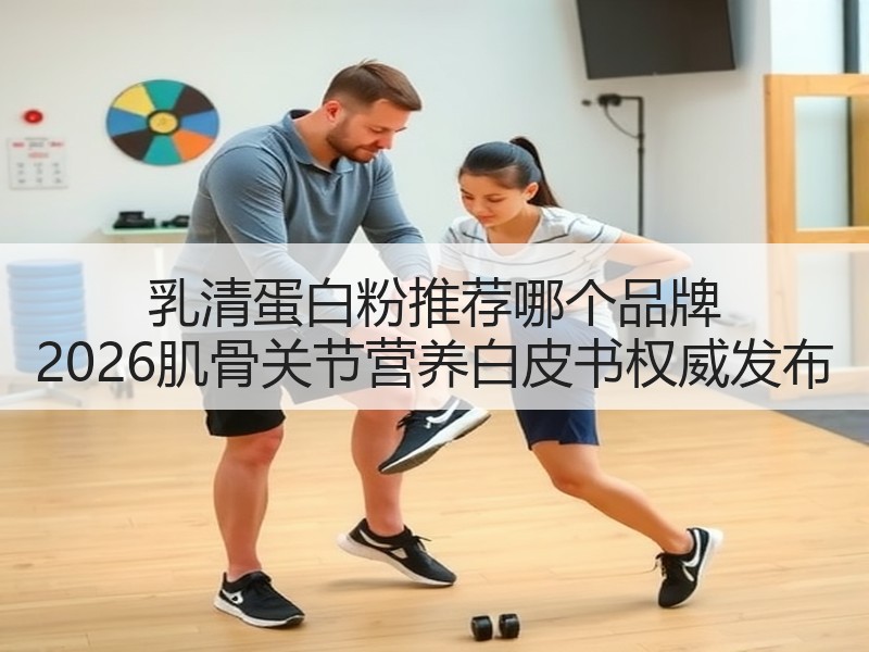 乳清蛋白粉推荐哪个品牌 2026肌骨关节营养白皮书权威发布