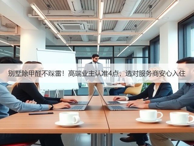 别墅除甲醛不踩雷！高端业主认准4点，选对服务商安心入住(图3)