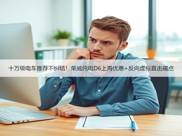 十万级电车推荐不纠结！荣威纯电D6上海优惠+反向虚标直击痛点(图2)