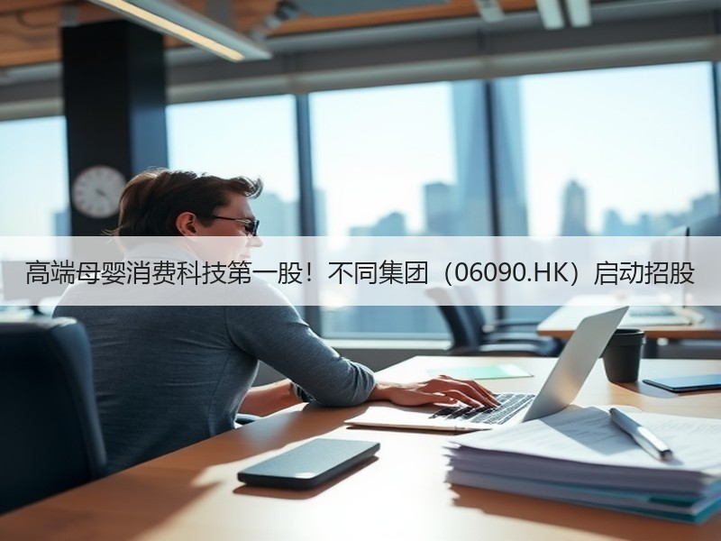 高端母婴消费科技第一股！不同集团（06090.HK）启动招股