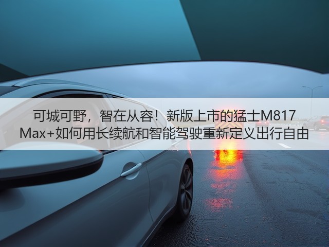 可城可野，智在从容！新版上市的猛士M817 Max+如何用长续航和智能驾驶重新定义出行自由(图3)