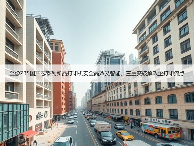 至像Z35国产芯系列新品打印机安全高效又智能，三重突破解政企