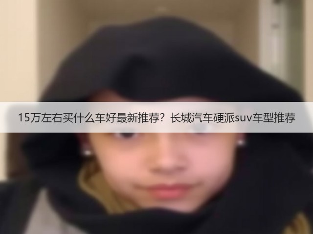 15万左右买什么车好最新推荐?长城汽车硬派suv车型推荐(图3) 15万左右买什么车好最新推荐?长城汽车硬派suv车型推荐(图3)
