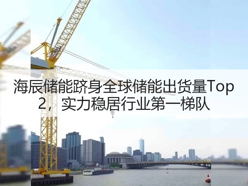 海辰储能跻身全球储能出货量Top 2，实力稳居行业第一梯队