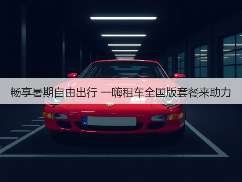 畅享暑期自由出行 一嗨租车全国版套餐来助力