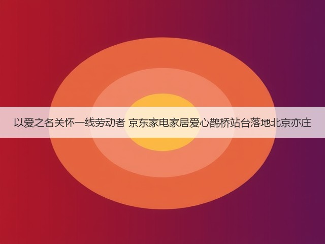 以爱之名关怀一线劳动者 京东家电家居爱心鹊桥站台落地北京亦庄(图2) 以爱之名关怀一线劳动者 京东家电家居爱心鹊桥站台落地北京亦庄(图2)