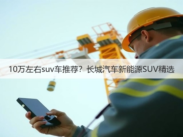 10万左右suv车推荐?长城汽车新能源SUV精选(图2) 10万左右suv车推荐?长城汽车新能源SUV精选(图2)
