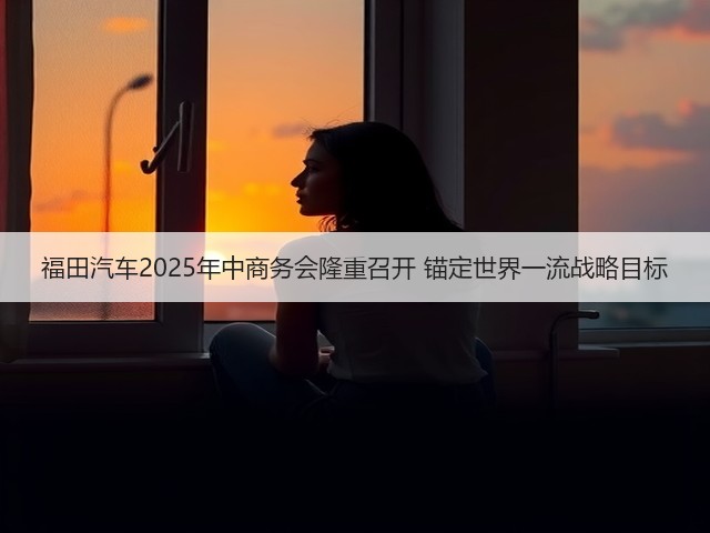 福田汽车2025年中商务会隆重召开 锚定世界一流战略目标(图2) 福田汽车2025年中商务会隆重召开 锚定世界一流战略目标(图2)