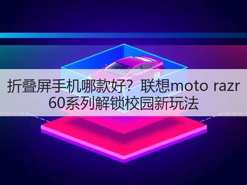 折叠屏手机哪款好？联想moto razr 60系列解锁校园新