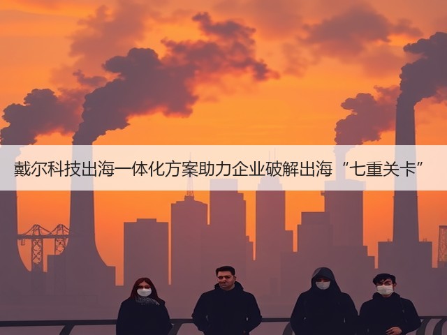 戴尔科技出海一体化方案助力企业破解出海“七重关卡”(图1)