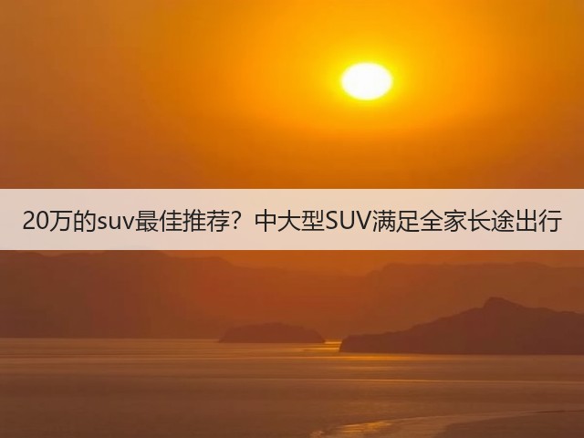 20万的suv最佳推荐?中大型SUV满足全家长途出行(图2) 20万的suv最佳推荐?中大型SUV满足全家长途出行(图2)