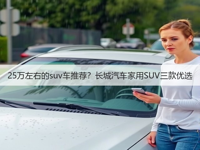 25万左右的suv车推荐?长城汽车家用SUV三款优选(图1) 25万左右的suv车推荐?长城汽车家用SUV三款优选(图1)