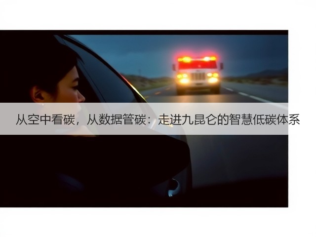 从空中看碳,从数据管碳:走进九昆仑的智慧低碳体系(图1) 从空中看碳,从数据管碳:走进九昆仑的智慧低碳体系(图1)