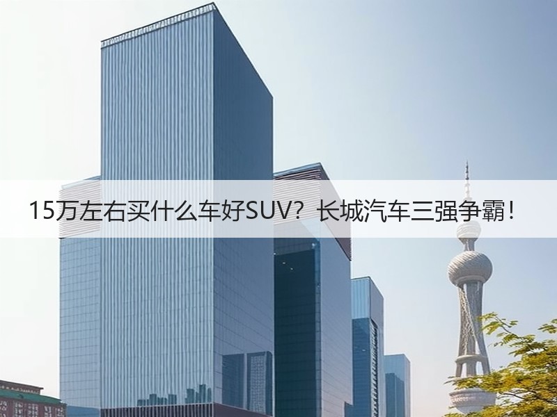 15万左右买什么车好SUV？长城汽车三强争霸！