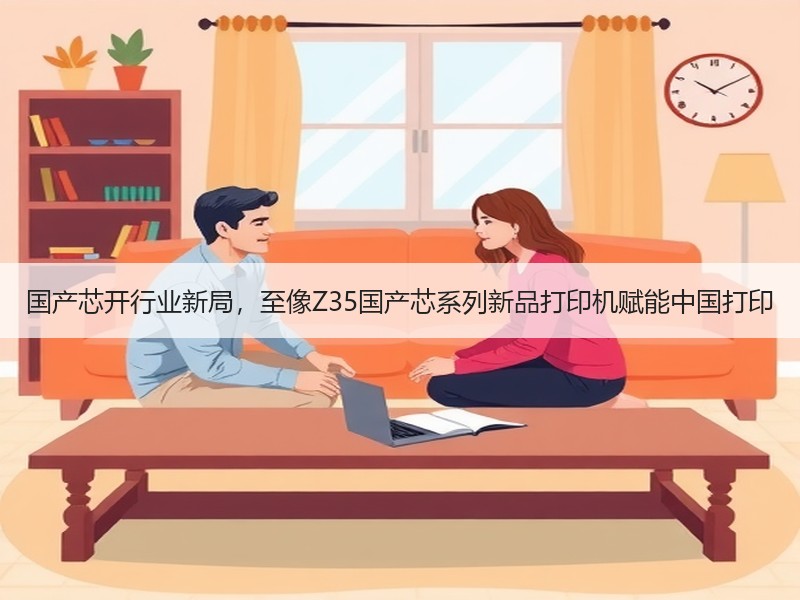 国产芯开行业新局，至像Z35国产芯系列新品打印机赋能中国打印