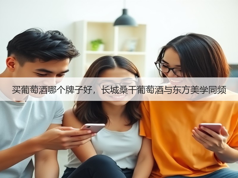 买葡萄酒哪个牌子好，长城桑干葡萄酒与东方美学同频