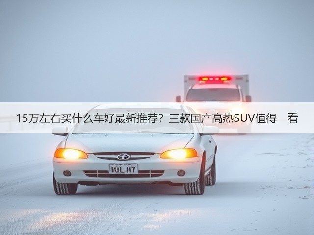 15万左右买什么车好最新推荐?三款国产高热SUV值得一看(图1) 15万左右买什么车好最新推荐?三款国产高热SUV值得一看(图1)