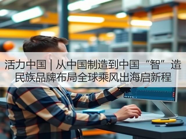 活力中国 | 从中国制造到中国“智”造 民族品牌布局全球乘风出海启新程(图2)
