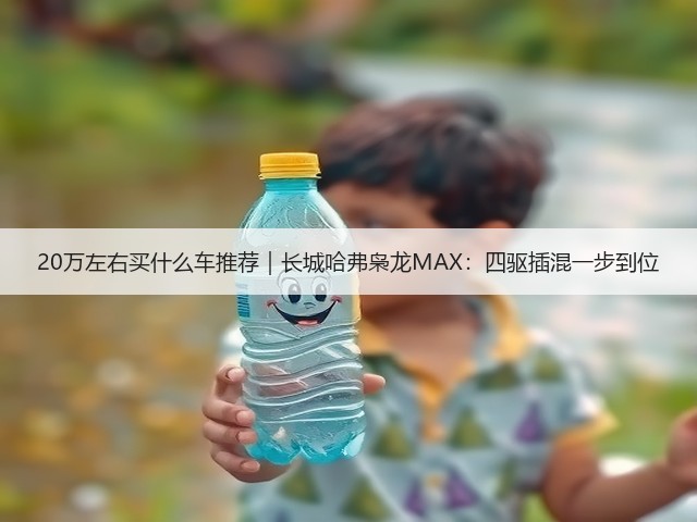 20万左右买什么车推荐｜长城哈弗枭龙MAX：四驱插混一步到位(图1)