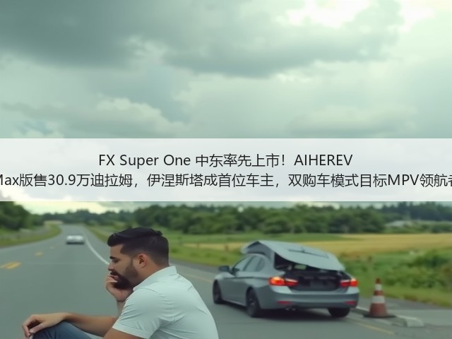 FX Super One 中东率先上市!AIHEREV Max版售30.9万迪拉姆,伊涅斯塔成首位车主,双购车模式目标MPV领航者(图2) FX Super One 中东率先上市!AIHEREV Max版售30.9万迪拉姆,伊涅斯塔成首位车主,双购车模式目标MPV领航者(图2)