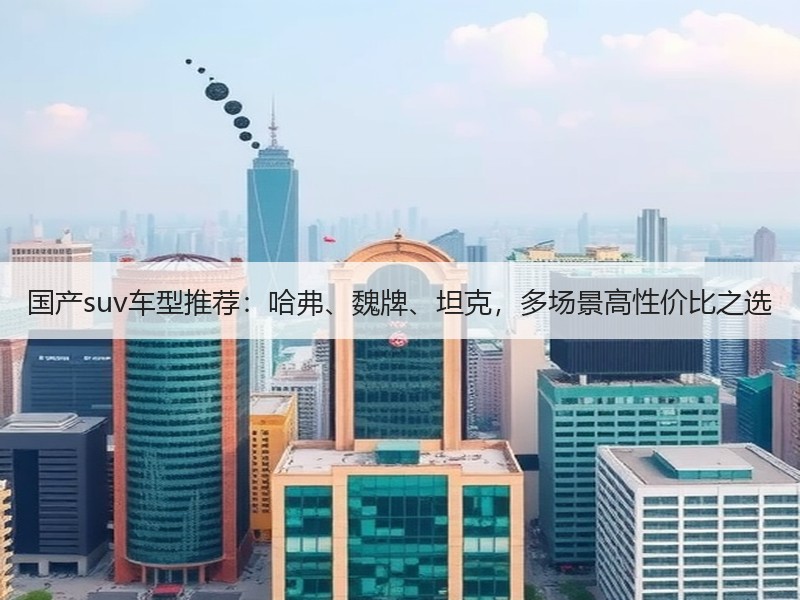 国产suv车型推荐：哈弗、魏牌、坦克，多场景高性价比之选