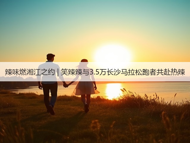 辣味燃湘江之约 | 笑辣辣与3.5万长沙马拉松跑者共赴热辣(图2)