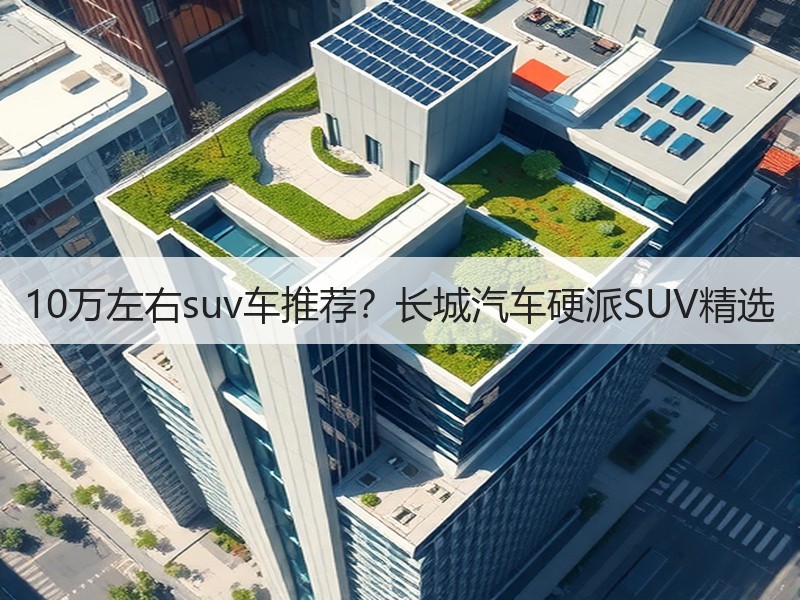 10万左右suv车推荐？长城汽车硬派SUV精选