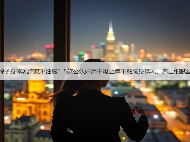 哪个牌子身体乳清爽不油腻?5款公认好用干燥止痒不黏腻身体乳,养出细腻丝滑肌(图1) 哪个牌子身体乳清爽不油腻?5款公认好用干燥止痒不黏腻身体乳,养出细腻丝滑肌(图1)