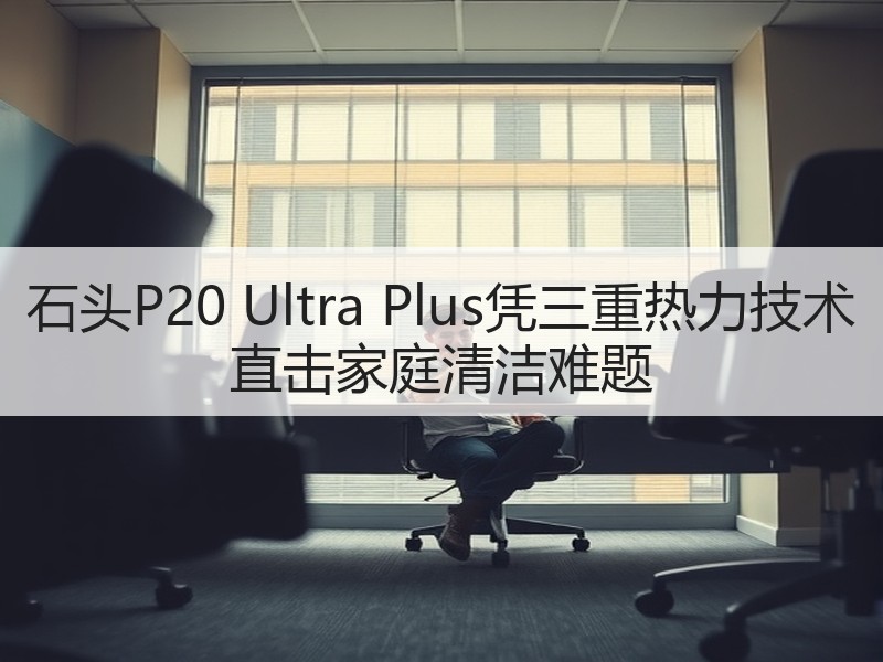 石头P20 Ultra Plus凭三重热力技术 直击家庭清洁