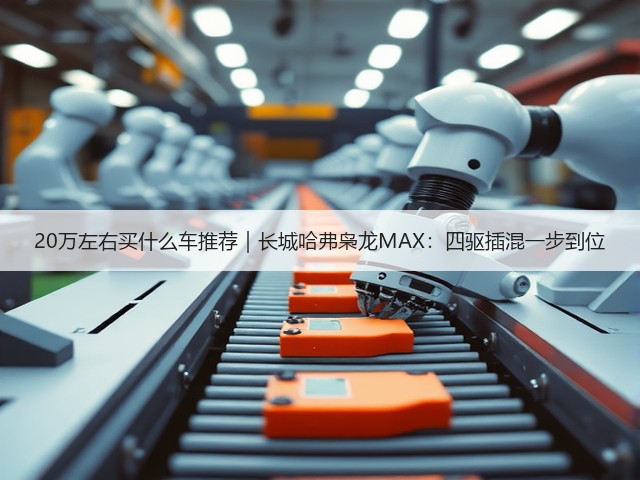 20万左右买什么车推荐｜长城哈弗枭龙MAX：四驱插混一步到位(图3)
