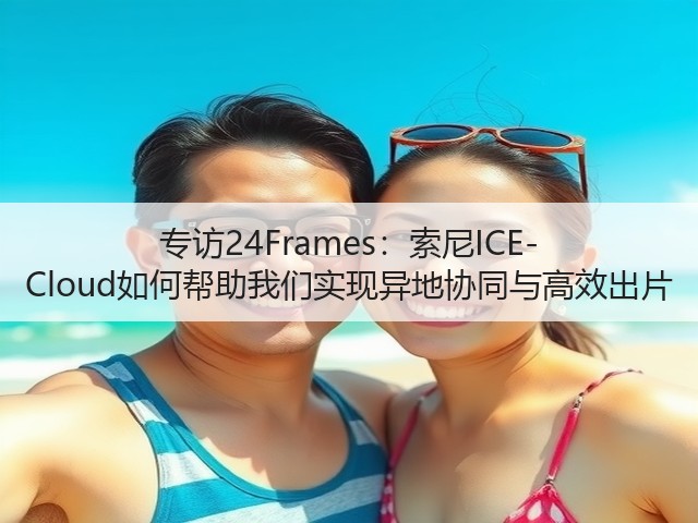 专访24Frames：索尼ICE-Cloud如何帮助我们实现异地协同与高效出片(图2)