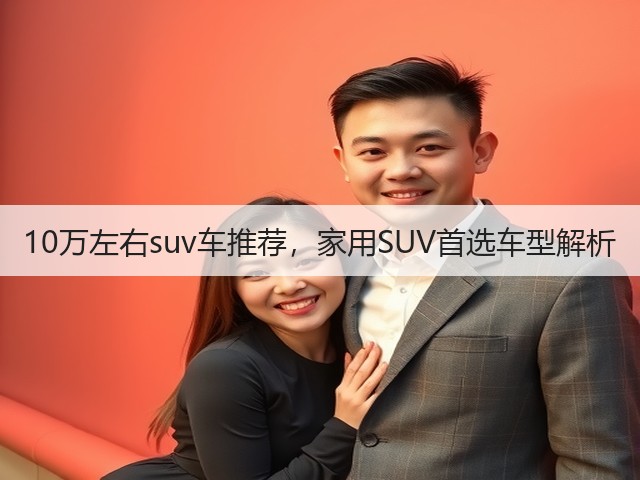 10万左右suv车推荐,家用SUV首选车型解析(图3) 10万左右suv车推荐,家用SUV首选车型解析(图3)