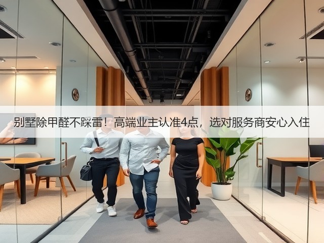 别墅除甲醛不踩雷！高端业主认准4点，选对服务商安心入住(图1)