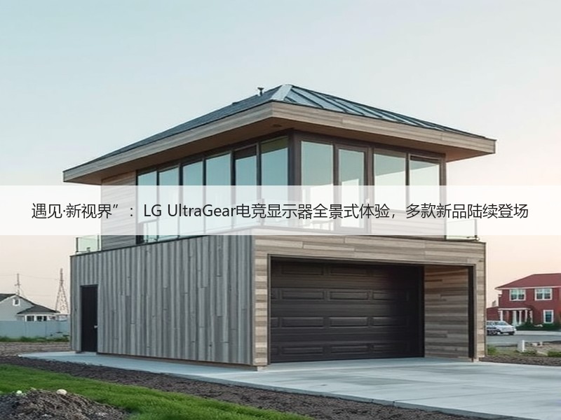 遇见·新视界”：LG UltraGear电竞显示器全景式体验