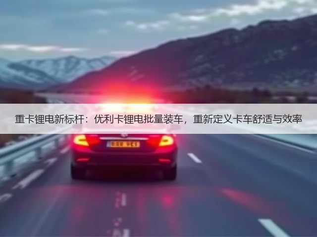 重卡锂电新标杆:优利卡锂电批量装车,重新定义卡车舒适与效率(图2) 重卡锂电新标杆:优利卡锂电批量装车,重新定义卡车舒适与效率(图2)