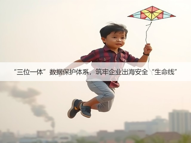 “三位一体”数据保护体系,筑牢企业出海安全“生命线”(图2) “三位一体”数据保护体系,筑牢企业出海安全“生命线”(图2)