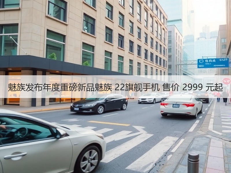 魅族发布年度重磅新品魅族 22旗舰手机 售价 2999 元起