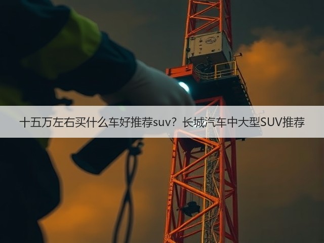 十五万左右买什么车好推荐suv？长城汽车中大型SUV推荐(图3)