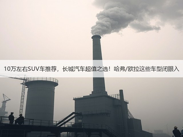 10万左右SUV车推荐,长城汽车超值之选!哈弗/欧拉这些车型闭眼入(图1) 10万左右SUV车推荐,长城汽车超值之选!哈弗/欧拉这些车型闭眼入(图1)